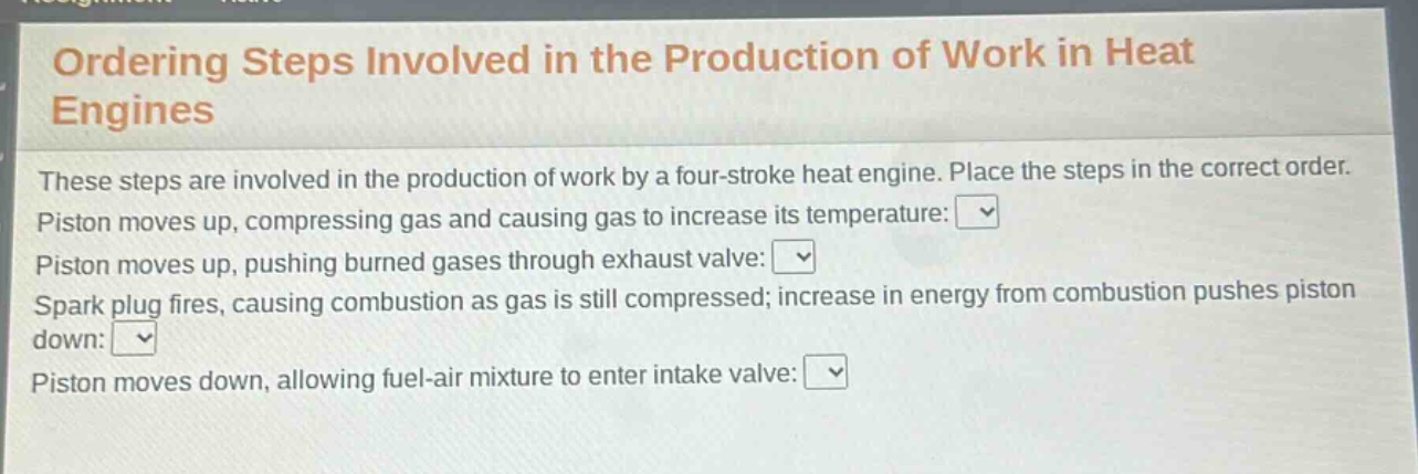 ordering steps involved in the production of work in heat engines\nthese steps are involved in the production of work by a four - stroke heat engine. place the steps in the correct order.\npiston moves up, compressing gas and causing gas to increase its temperature:\npiston moves up, pushing burned gases through exhaust valve:\nspark plug fires, causing combustion as gas is still compressed; increase in energy from combustion pushes piston down:\npiston moves down, allowing fuel - air mixture to enter intake valve: