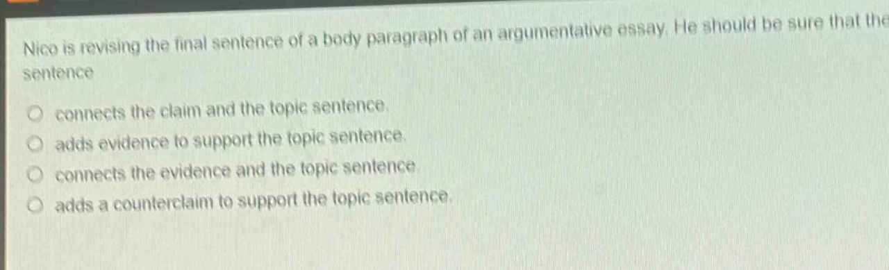 nico is revising the final sentence of a body paragraph of an argumentative essay. he should be sure that the sentence\nconnects the claim and the topic sentence.\nadds evidence to support the topic sentence.\nconnects the evidence and the topic sentence.\nadds a counterclaim to support the topic sentence.