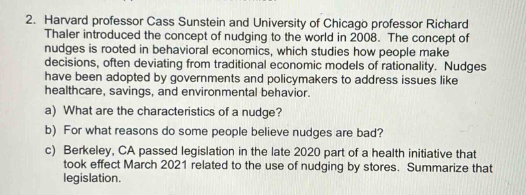 2. harvard professor cass sunstein and university of chicago professor richard thaler introduced the concept of nudging to the world in 2008. the concept of nudges is rooted in behavioral economics, which studies how people make decisions, often deviating from traditional economic models of rationality. nudges have been adopted by governments and policymakers to address issues like healthcare, savings, and environmental behavior. a) what are the characteristics of a nudge? b) for what reasons do some people believe nudges are bad? c) berkeley, ca passed legislation in the late 2020 part of a health initiative that took effect march 2021 related to the use of nudging by stores. summarize that legislation.
