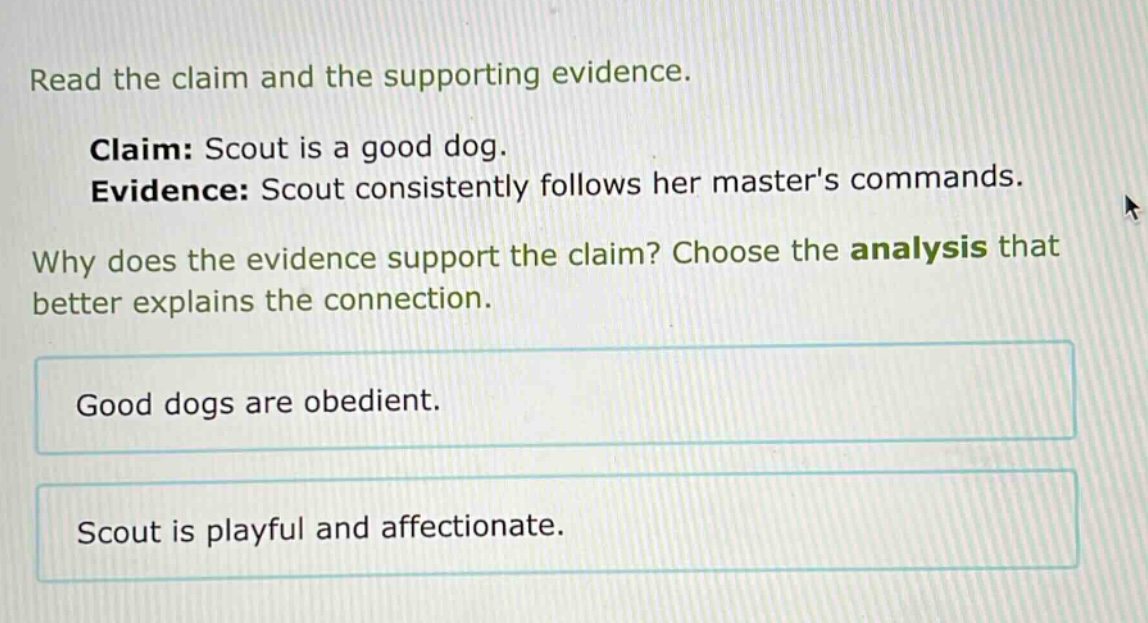 read the claim and the supporting evidence. claim: scout is a good dog. evidence: scout consistently follows her masters commands. why does the evidence support the claim? choose the analysis that better explains the connection. good dogs are obedient. scout is playful and affectionate.