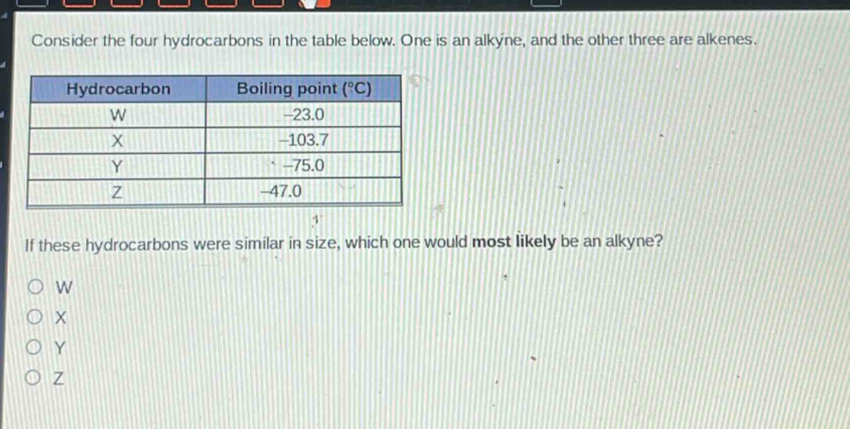 consider the four hydrocarbons in the table below. one is an alkyne, and the other three are alkenes.\nhydrocarbon boiling point (°c)\nw -23.0\nx -103.7\ny -75.0\nz -47.0\nif these hydrocarbons were similar in size, which one would most likely be an alkyne?\no w\no x\no y\no z