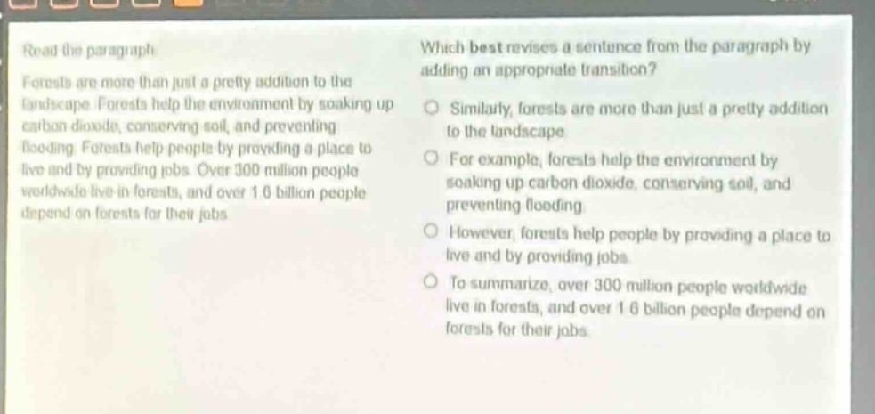 read the paragraph. forests are more than just a pretty addition to the landscape. forests help the environment by soaking up carbon dioxide, conserving soil, and preventing flooding. forests help people by providing a place to live and by providing jobs. over 300 million people worldwide live in forests, and over 1.6 billion people depend on forests for their jobs. which best revises a sentence from the paragraph by adding an appropriate transition? similarly, forests are more than just a pretty addition to the landscape. for example, forests help the environment by soaking up carbon dioxide, conserving soil, and preventing flooding. however, forests help people by providing a place to live and by providing jobs. to summarize, over 300 million people worldwide live in forests, and over 1.6 billion people depend on forests for their jobs.