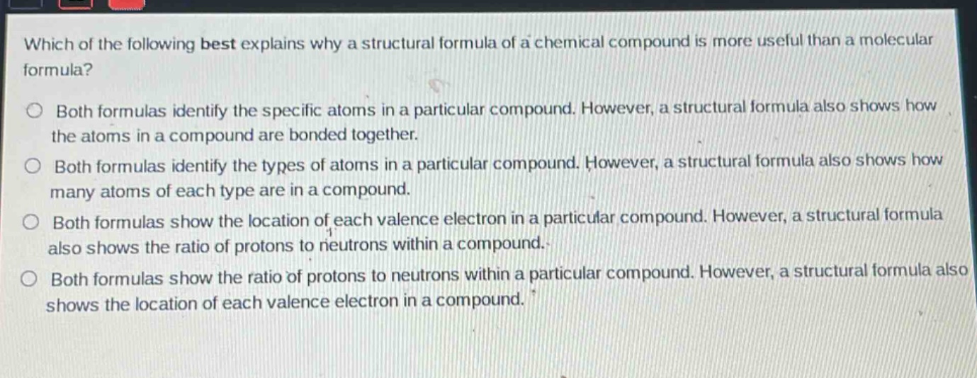 which of the following best explains why a structural formula of a chemical compound is more useful than a molecular formula?\no both formulas identify the specific atoms in a particular compound. however, a structural formula also shows how the atoms in a compound are bonded together.\no both formulas identify the types of atoms in a particular compound. however, a structural formula also shows how many atoms of each type are in a compound.\no both formulas show the location of each valence electron in a particular compound. however, a structural formula also shows the ratio of protons to neutrons within a compound.\no both formulas show the ratio of protons to neutrons within a particular compound. however, a structural formula also shows the location of each valence electron in a compound.