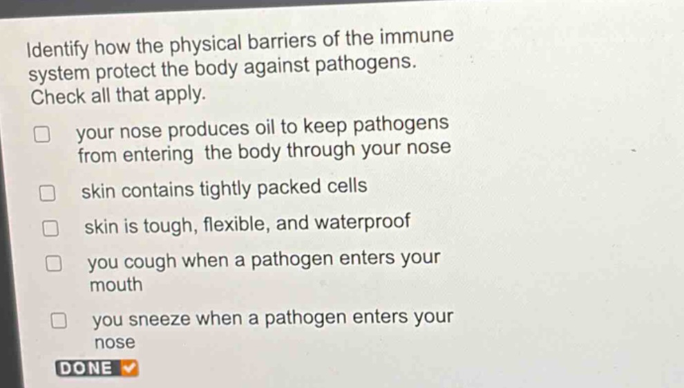 identify how the physical barriers of the immune system protect the body against pathogens. check all that apply. your nose produces oil to keep pathogens from entering the body through your nose skin contains tightly packed cells skin is tough, flexible, and waterproof you cough when a pathogen enters your mouth you sneeze when a pathogen enters your nose done