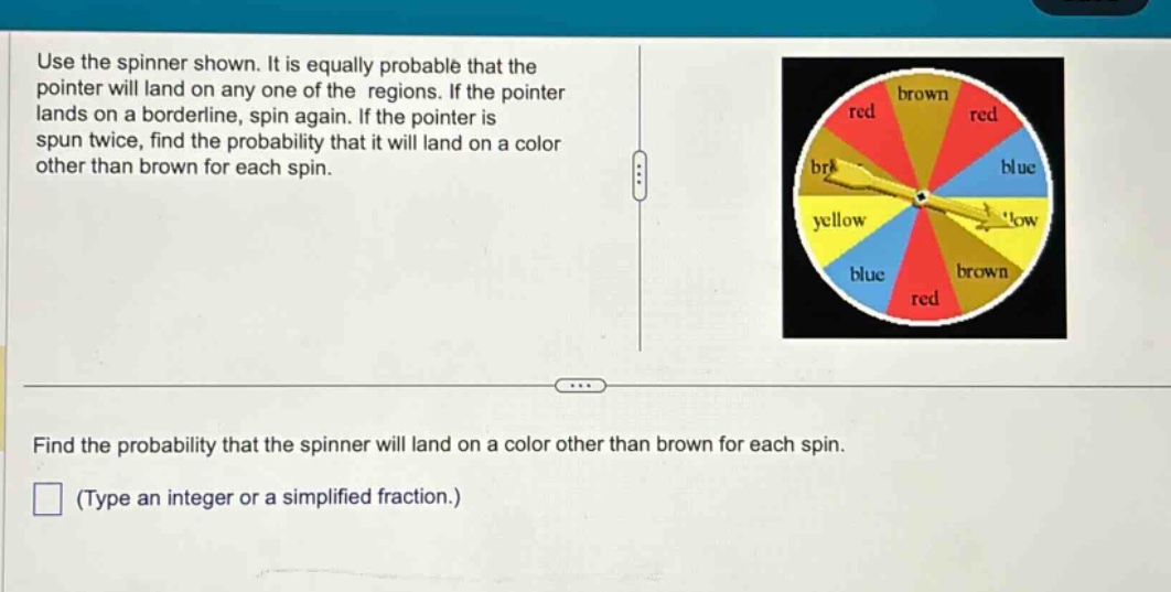 use the spinner shown. it is equally probable that the pointer will land on any one of the regions. if the pointer lands on a borderline, spin again. if the pointer is spun twice, find the probability that it will land on a color other than brown for each spin. find the probability that the spinner will land on a color other than brown for each spin. (type an integer or a simplified fraction.)