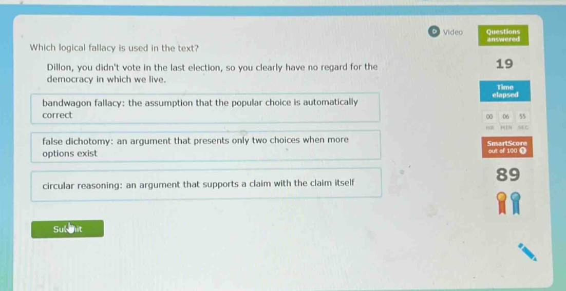 which logical fallacy is used in the text? dillon, you didnt vote in the last election, so you clearly have no regard for the democracy in which we live. bandwagon fallacy: the assumption that the popular choice is automatically correct false dichotomy: an argument that presents only two choices when more options exist circular reasoning: an argument that supports a claim with the claim itself