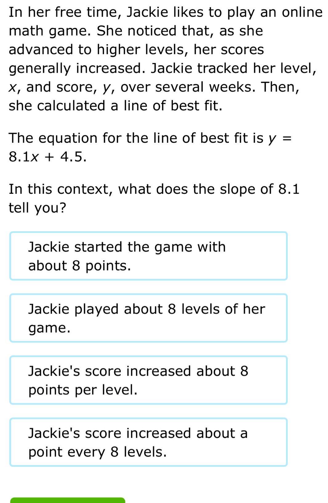 in her free time, jackie likes to play an online math game. she noticed that, as she advanced to higher levels, her scores generally increased. jackie tracked her level, x, and score, y, over several weeks. then, she calculated a line of best fit. the equation for the line of best fit is y = 8.1x + 4.5. in this context, what does the slope of 8.1 tell you? jackie started the game with about 8 points. jackie played about 8 levels of her game. jackies score increased about 8 points per level. jackies score increased about a point every 8 levels.