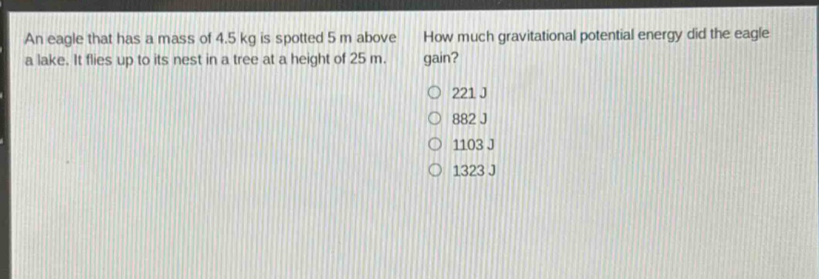 an eagle that has a mass of 4.5 kg is spotted 5 m above a lake. it flies up to its nest in a tree at a height of 25 m. how much gravitational potential energy did the eagle gain? 221 j 882 j 1103 j 1323 j