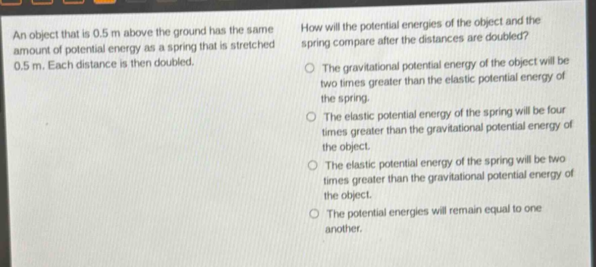 an object that is 0.5 m above the ground has the same amount of potential energy as a spring that is stretched 0.5 m. each distance is then doubled. how will the potential energies of the object and the spring compare after the distances are doubled? the gravitational potential energy of the object will be two times greater than the elastic potential energy of the spring. the elastic potential energy of the spring will be four times greater than the gravitational potential energy of the object. the elastic potential energy of the spring will be two times greater than the gravitational potential energy of the object. the potential energies will remain equal to one another.