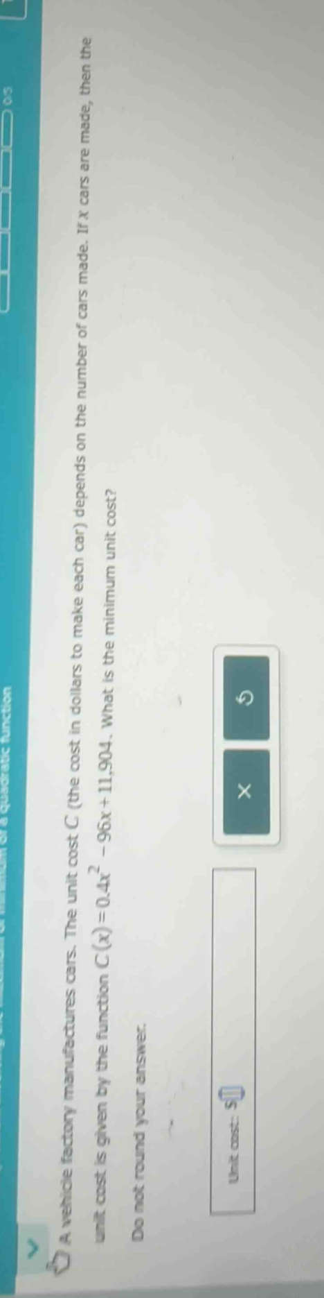 a vehicle factory manufactures cars. the unit cost c (the cost in dollars to make each car) depends on the number of cars made. if x cars are made, then the unit cost is given by the function c(x)=0.4x² - 96x + 11,904. what is the minimum unit cost? do not round your answer. unit cost: $
