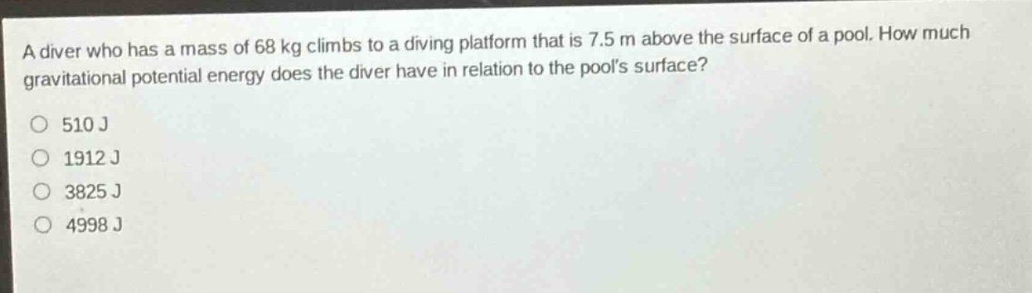 a diver who has a mass of 68 kg climbs to a diving platform that is 7.5 m above the surface of a pool. how much gravitational potential energy does the diver have in relation to the pools surface?\n510 j\n1912 j\n3825 j\n4998 j