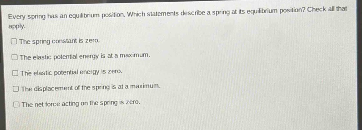 every spring has an equilibrium position. which statements describe a spring at its equilibrium position? check all that apply. the spring constant is zero. the elastic potential energy is at a maximum. the elastic potential energy is zero. the displacement of the spring is at a maximum. the net force acting on the spring is zero.