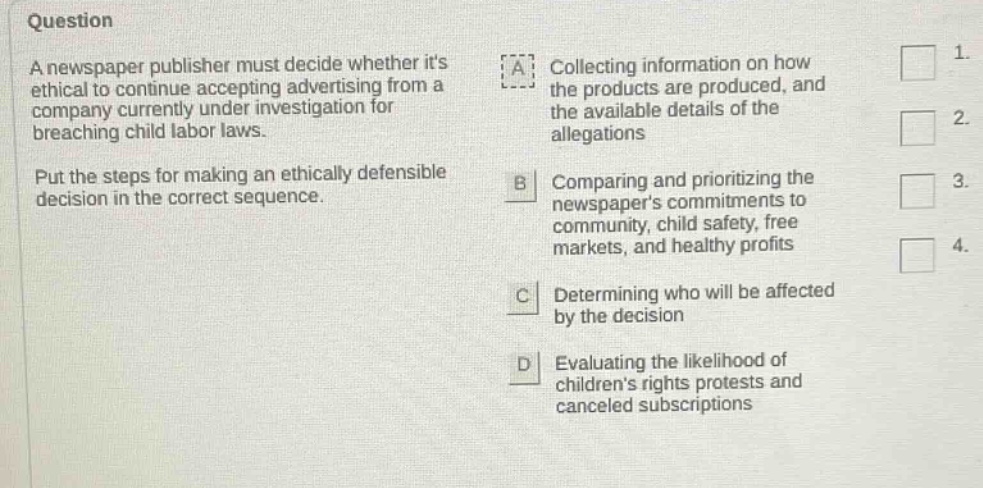 question a newspaper publisher must decide whether its ethical to continue accepting advertising from a company currently under investigation for breaching child labor laws. put the steps for making an ethically defensible decision in the correct sequence. a collecting information on how the products are produced, and the available details of the allegations b comparing and prioritizing the newspapers commitments to community, child safety, free markets, and healthy profits c determining who will be affected by the decision d evaluating the likelihood of childrens rights protests and canceled subscriptions