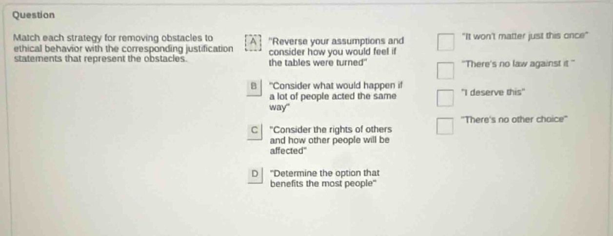 question match each strategy for removing obstacles to ethical behavior with the corresponding justification statements that represent the obstacles. a \reverse your assumptions and consider how you would feel if the tables were turned\ b \consider what would happen if a lot of people acted the same way\ c \consider the rights of others and how other people will be affected\ d \determine the option that benefits the most people\ \it wont matter just this once\ \theres no law against it\ \i deserve this\ \theres no other choice\