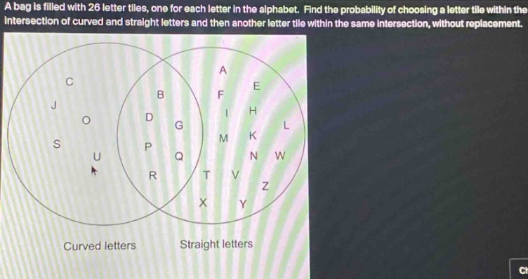 a bag is filled with 26 letter tiles, one for each letter in the alphabet. find the probability of choosing a letter tile within the intersection of curved and straight letters and then another letter tile within the same intersection, without replacement.