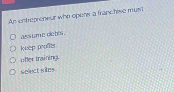 an entrepreneur who opens a franchise must\nassume debts.\nkeep profits.\noffer training.\nselect sites.