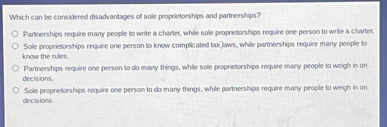 which can be considered disadvantages of sole proprietorships and partnerships?\no partnerships require many people to write a charter, while sole proprietorships require one person to write a charter.\no sole proprietorships require one person to know complicated tax laws, while partnerships require many people to know the rules.\no partnerships require one person to do many things, while sole proprietorships require many people to weigh in on decisions.\no sole proprietorships require one person to do many things, while partnerships require many people to weigh in on decisions.