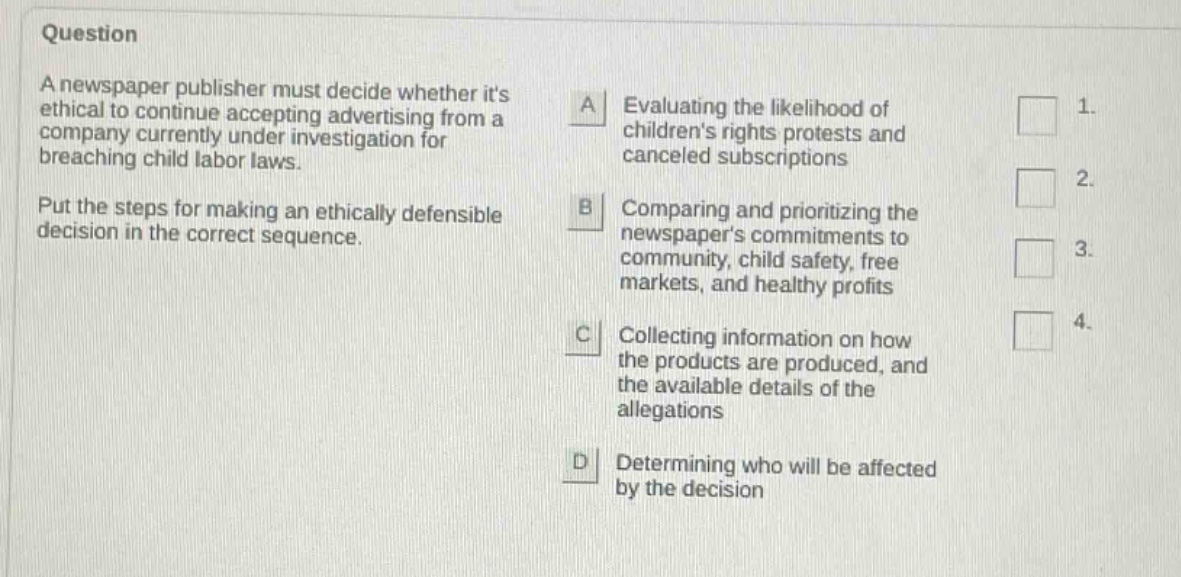 question a newspaper publisher must decide whether its ethical to continue accepting advertising from a company currently under investigation for breaching child labor laws. put the steps for making an ethically defensible decision in the correct sequence. a evaluating the likelihood of childrens rights protests and canceled subscriptions b comparing and prioritizing the newspapers commitments to community, child safety, free markets, and healthy profits c collecting information on how the products are produced, and the available details of the allegations d determining who will be affected by the decision