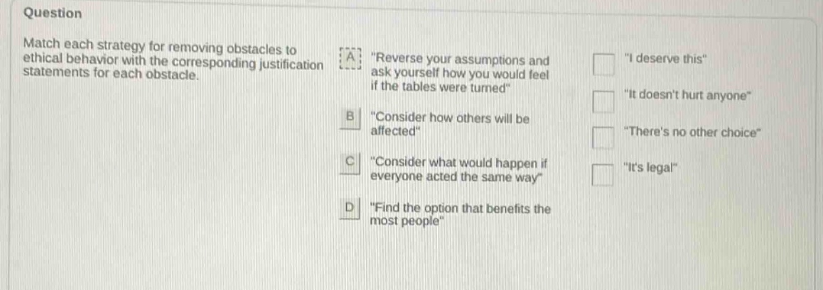 question match each strategy for removing obstacles to ethical behavior with the corresponding justification statements for each obstacle. a \reverse your assumptions and ask yourself how you would feel if the tables were turned\ b \consider how others will be affected\ c \consider what would happen if everyone acted the same way\ d \find the option that benefits the most people\ \i deserve this\ \it doesnt hurt anyone\ \theres no other choice\ \its legal\