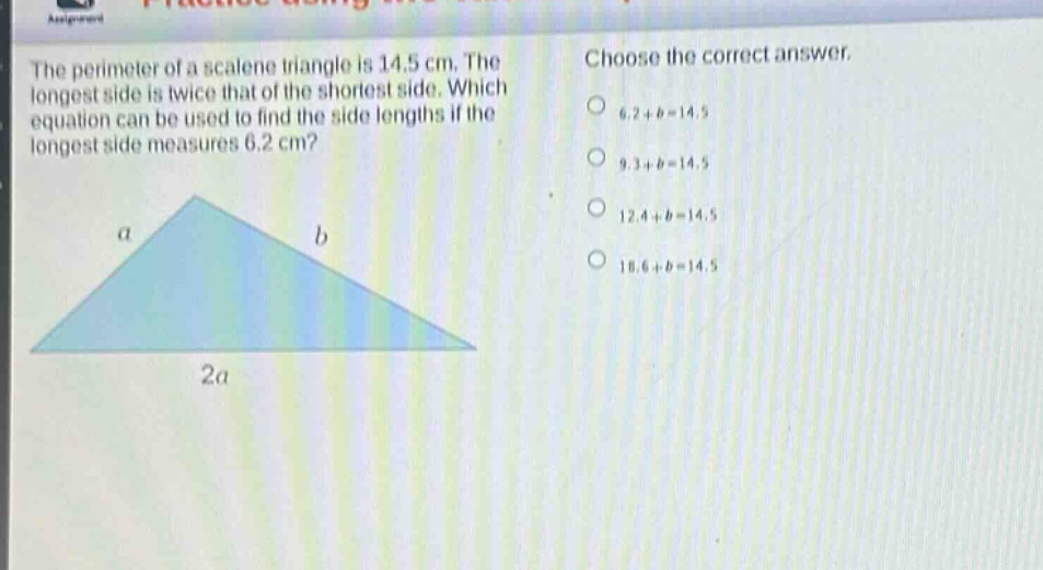 the perimeter of a scalene triangle is 14.5 cm. the longest side is twice that of the shortest side. which equation can be used to find the side lengths if the longest side measures 6.2 cm? choose the correct answer. 6.2 + b = 14.5 9.3 + b = 14.5 12.4 + b = 14.5 18.6 + b = 14.5