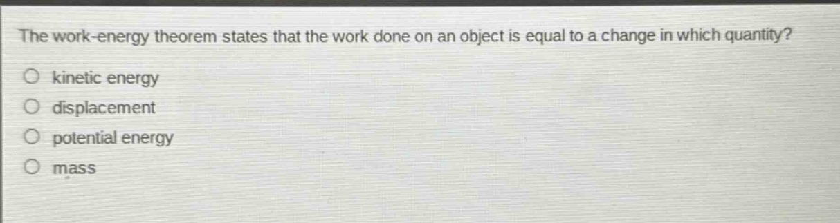 the work - energy theorem states that the work done on an object is equal to a change in which quantity?\nkinetic energy\ndisplacement\npotential energy\nmass