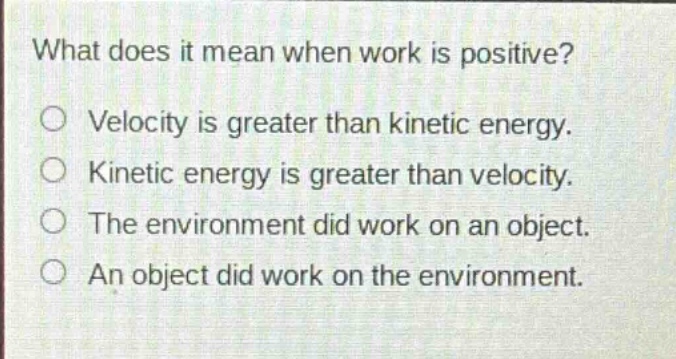 what does it mean when work is positive?\no velocity is greater than kinetic energy.\no kinetic energy is greater than velocity.\no the environment did work on an object.\no an object did work on the environment.