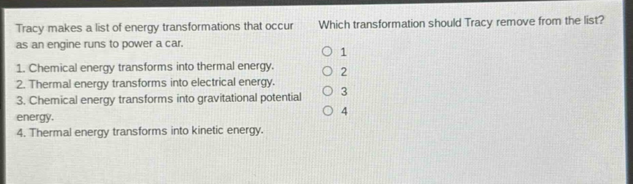 tracy makes a list of energy transformations that occur as an engine runs to power a car. 1. chemical energy transforms into thermal energy. 2. thermal energy transforms into electrical energy. 3. chemical energy transforms into gravitational potential energy. 4. thermal energy transforms into kinetic energy. which transformation should tracy remove from the list? 1 2 3 4