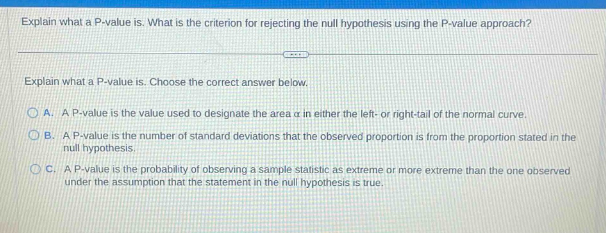 explain what a p - value is. what is the criterion for rejecting the null hypothesis using the p - value approach? explain what a p - value is. choose the correct answer below. a. a p - value is the value used to designate the area α in either the left - or right - tail of the normal curve. b. a p - value is the number of standard deviations that the observed proportion is from the proportion stated in the null hypothesis. c. a p - value is the probability of observing a sample statistic as extreme or more extreme than the one observed under the assumption that the statement in the null hypothesis is true.