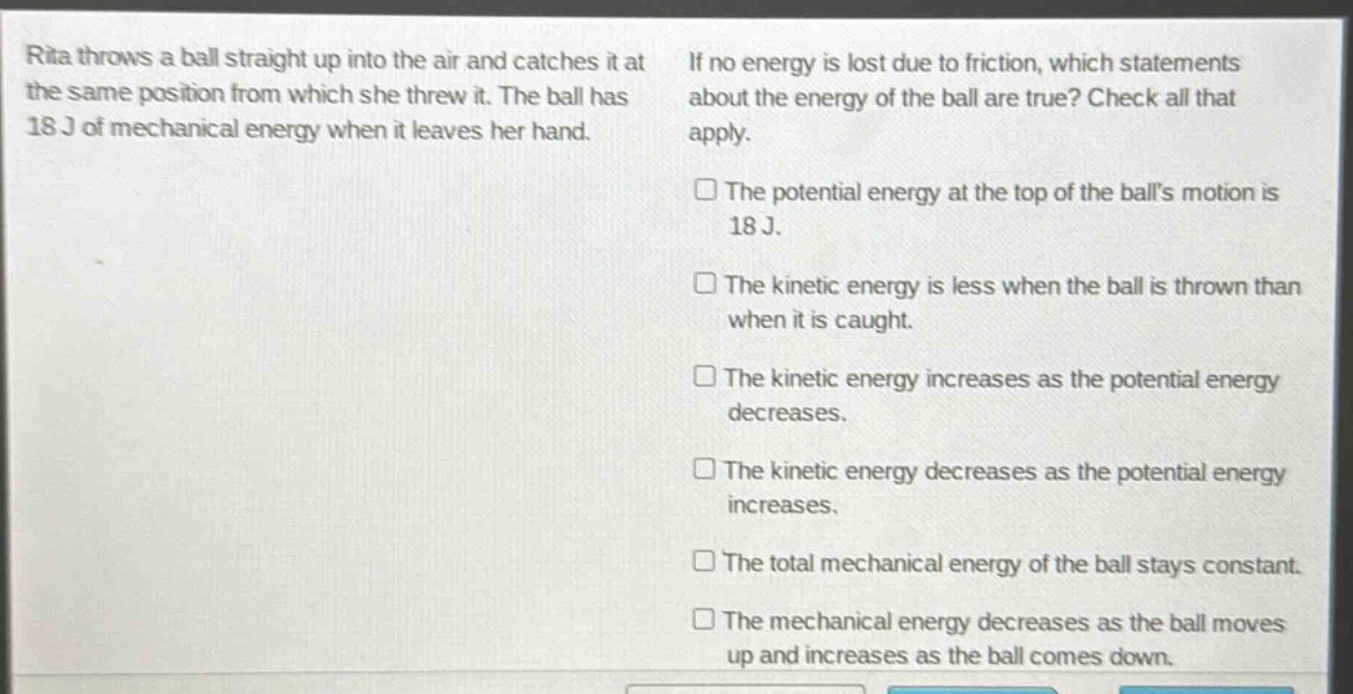 rita throws a ball straight up into the air and catches it at the same position from which she threw it. the ball has 18 j of mechanical energy when it leaves her hand. if no energy is lost due to friction, which statements about the energy of the ball are true? check all that apply. the potential energy at the top of the balls motion is 18 j. the kinetic energy is less when the ball is thrown than when it is caught. the kinetic energy increases as the potential energy decreases. the kinetic energy decreases as the potential energy increases. the total mechanical energy of the ball stays constant. the mechanical energy decreases as the ball moves up and increases as the ball comes down.