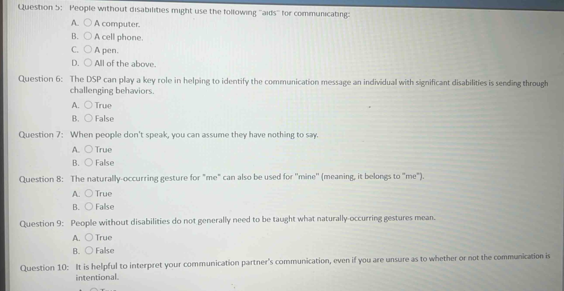 question 5: people without disabilities might use the following “aids” for communicating: a. a computer. b. a cell phone. c. a pen. d. all of the above. question 6: the dsp can play a key role in helping to identify the communication message an individual with significant disabilities is sending through challenging behaviors. a. true b. false question 7: when people don’t speak, you can assume they have nothing to say. a. true b. false question 8: the naturally - occurring gesture for “me” can also be used for “mine” (meaning, it belongs to “me”). a. true b. false question 9: people without disabilities do not generally need to be taught what naturally - occurring gestures mean. a. true b. false question 10: it is helpful to interpret your communication partner’s communication, even if you are unsure as to whether or not the communication is intentional.
