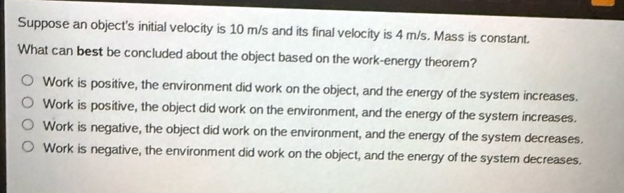 suppose an objects initial velocity is 10 m/s and its final velocity is 4 m/s. mass is constant. what can best be concluded about the object based on the work - energy theorem? work is positive, the environment did work on the object, and the energy of the system increases. work is positive, the object did work on the environment, and the energy of the system increases. work is negative, the object did work on the environment, and the energy of the system decreases. work is negative, the environment did work on the object, and the energy of the system decreases.