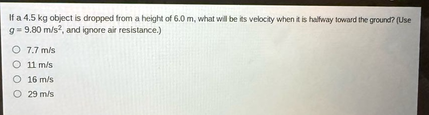 if a 4.5 kg object is dropped from a height of 6.0 m, what will be its velocity when it is halfway toward the ground? (use g = 9.80 m/s², and ignore air resistance.)\no 7.7 m/s\no 11 m/s\no 16 m/s\no 29 m/s