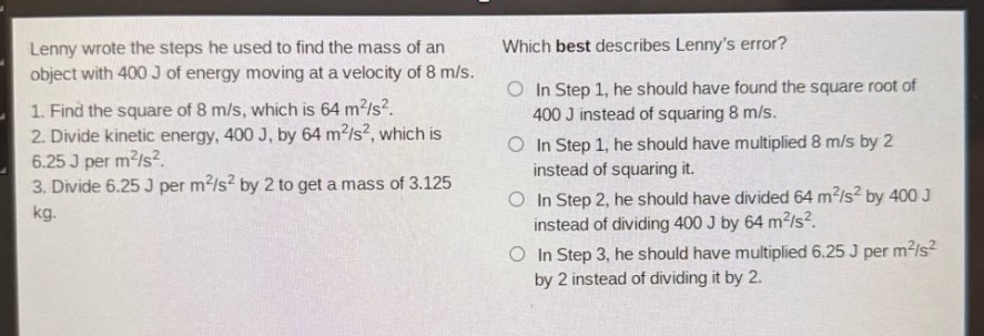 lenny wrote the steps he used to find the mass of an object with 400 j of energy moving at a velocity of 8 m/s. 1. find the square of 8 m/s, which is 64 m²/s². 2. divide kinetic energy, 400 j, by 64 m²/s², which is 6.25 j per m²/s². 3. divide 6.25 j per m²/s² by 2 to get a mass of 3.125 kg. which best describes lennys error? in step 1, he should have found the square root of 400 j instead of squaring 8 m/s. in step 1, he should have multiplied 8 m/s by 2 instead of squaring it. in step 2, he should have divided 64 m²/s² by 400 j instead of dividing 400 j by 64 m²/s². in step 3, he should have multiplied 6.25 j per m²/s² by 2 instead of dividing it by 2.