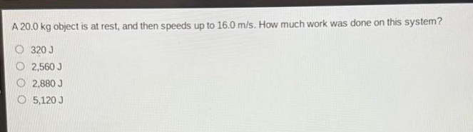 a 20.0 kg object is at rest, and then speeds up to 16.0 m/s. how much work was done on this system?\n320 j\n2,560 j\n2,880 j\n5,120 j