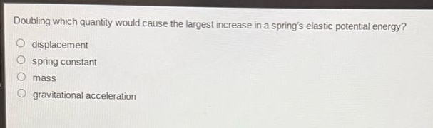 doubling which quantity would cause the largest increase in a springs elastic potential energy?\no displacement\no spring constant\no mass\no gravitational acceleration