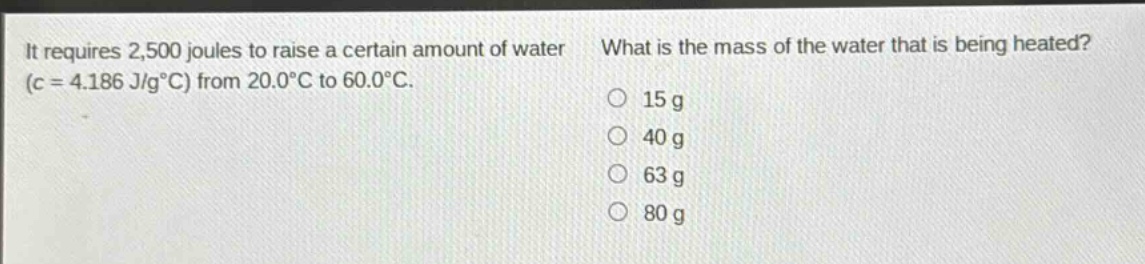 it requires 2,500 joules to raise a certain amount of water (c = 4.186 j/g°c) from 20.0°c to 60.0°c. what is the mass of the water that is being heated? 15 g 40 g 63 g 80 g