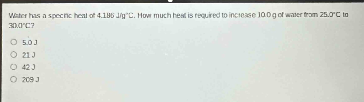 water has a specific heat of 4.186 j/g°c. how much heat is required to increase 10.0 g of water from 25.0°c to 30.0°c?\no 5.0 j\no 21 j\no 42 j\no 209 j