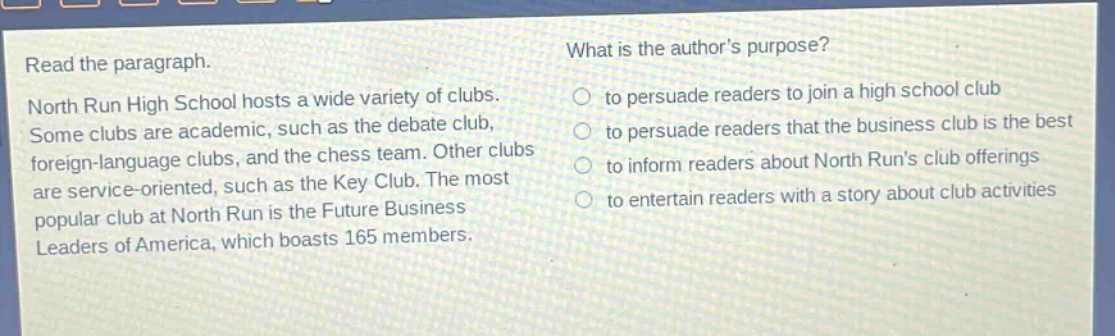 read the paragraph. north run high school hosts a wide variety of clubs. some clubs are academic, such as the debate club, foreign - language clubs, and the chess team. other clubs are service - oriented, such as the key club. the most popular club at north run is the future business leaders of america, which boasts 165 members. what is the author’s purpose? to persuade readers to join a high school club to persuade readers that the business club is the best to inform readers about north run’s club offerings to entertain readers with a story about club activities
