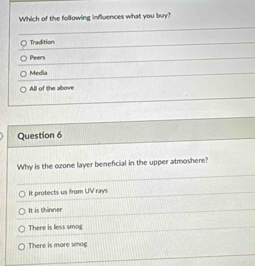 which of the following influences what you buy?\ntradition\npeers\nmedia\nall of the above\nquestion 6\nwhy is the ozone layer beneficial in the upper atmosphere?\nit protects us from uv rays\nit is thinner\nthere is less smog\nthere is more smog