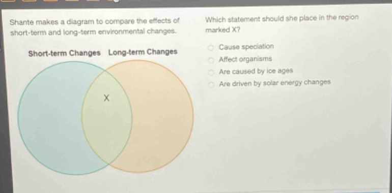 shante makes a diagram to compare the effects of short - term and long - term environmental changes. which statement should she place in the region marked x? short - term changes long - term changes cause speciation affect organisms are caused by ice ages are driven by solar energy changes