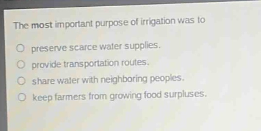 the most important purpose of irrigation was to\npreserve scarce water supplies.\nprovide transportation routes.\nshare water with neighboring peoples.\nkeep farmers from growing food surpluses.