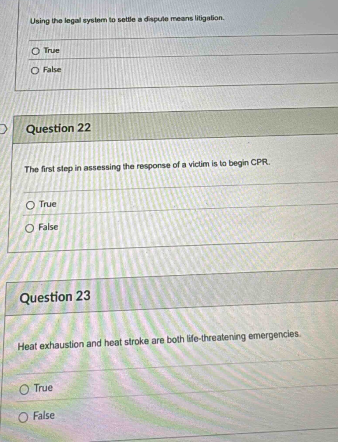 using the legal system to settle a dispute means litigation. true false question 22 the first step in assessing the response of a victim is to begin cpr. true false question 23 heat exhaustion and heat stroke are both life - threatening emergencies. true false
