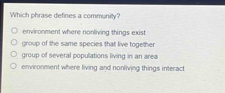 which phrase defines a community?\no environment where nonliving things exist\no group of the same species that live together\no group of several populations living in an area\no environment where living and nonliving things interact