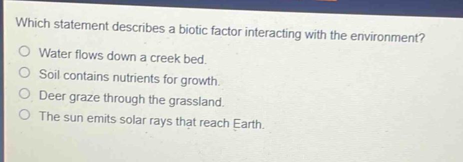 which statement describes a biotic factor interacting with the environment?\no water flows down a creek bed.\no soil contains nutrients for growth.\no deer graze through the grassland.\no the sun emits solar rays that reach earth.