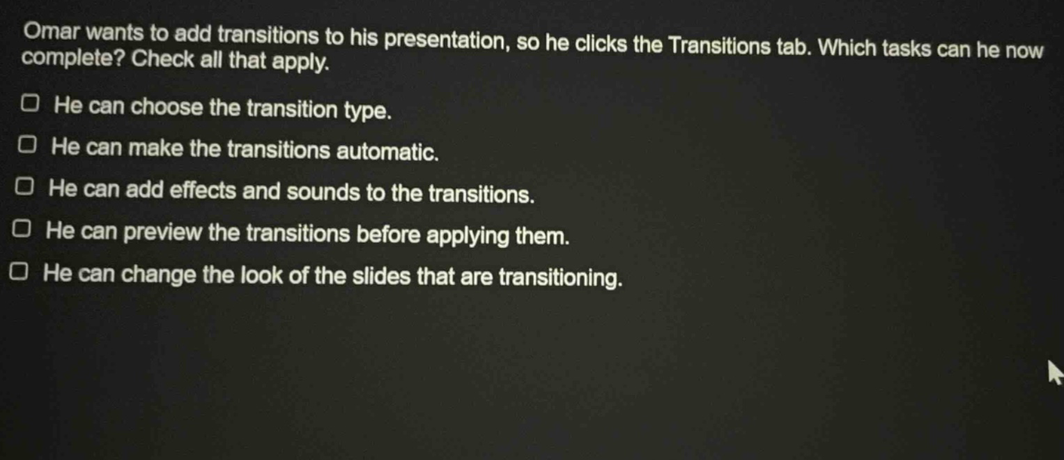 omar wants to add transitions to his presentation, so he clicks the transitions tab. which tasks can he now complete? check all that apply. he can choose the transition type. he can make the transitions automatic. he can add effects and sounds to the transitions. he can preview the transitions before applying them. he can change the look of the slides that are transitioning.