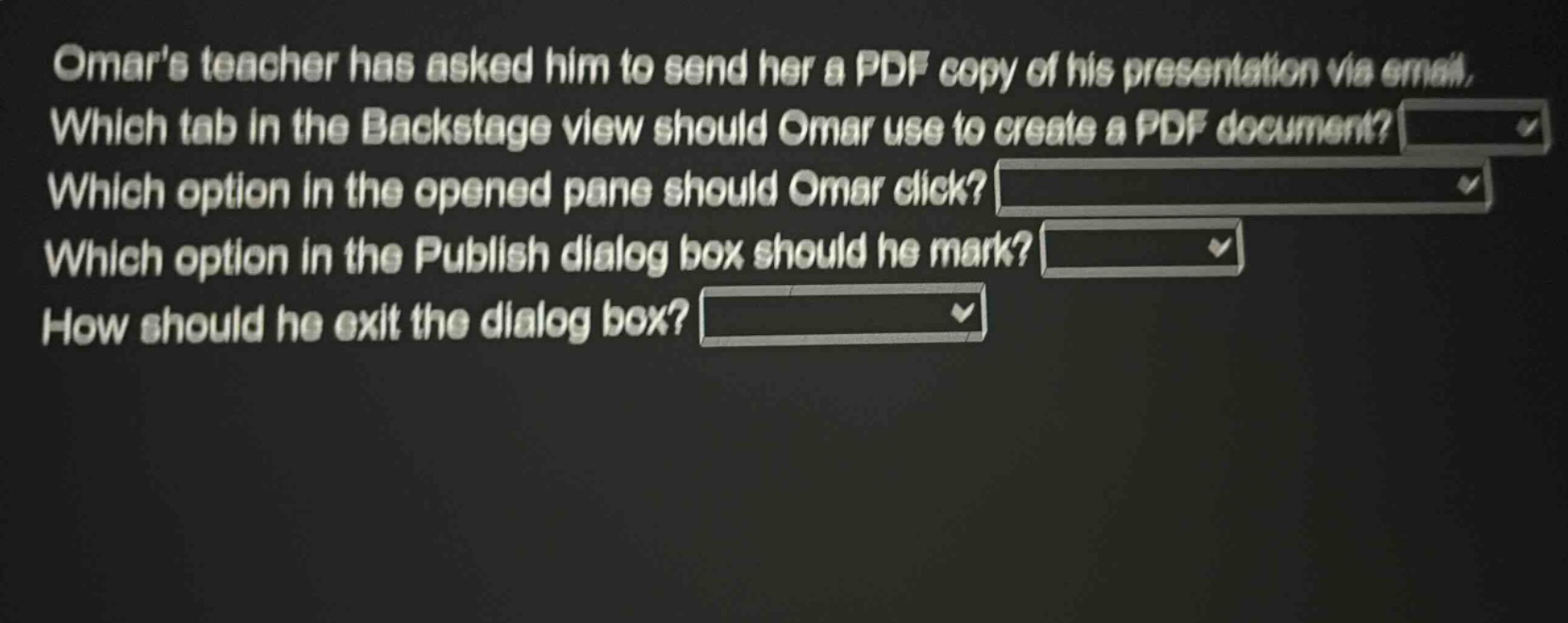 omars teacher has asked him to send her a pdf copy of his presentation via email. which tab in the backstage view should omar use to create a pdf document? which option in the opened pane should omar click? which option in the publish dialog box should he mark? how should he exit the dialog box?