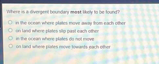 where is a divergent boundary most likely to be found?\n in the ocean where plates move away from each other\n on land where plates slip past each other\n in the ocean where plates do not move\n on land where plates move towards each other
