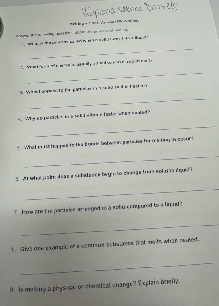 melting - short answer worksheet\nanswer the following questions about the process of melting:\n1. what is the process called when a solid turns into a liquid?\n2. what form of energy is usually added to make a solid melt?\n3. what happens to the particles in a solid as it is heated?\n4. why do particles in a solid vibrate faster when heated?\n5. what must happen to the bonds between particles for melting to occur?\n6. at what point does a substance begin to change from solid to liquid?\n7. how are the particles arranged in a solid compared to a liquid?\n8. give one example of a common substance that melts when heated.\n9. is melting a physical or chemical change? explain briefly.