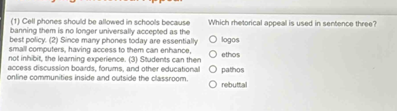(1) cell phones should be allowed in schools because banning them is no longer universally accepted as the best policy. (2) since many phones today are essentially small computers, having access to them can enhance, not inhibit, the learning experience. (3) students can then access discussion boards, forums, and other educational online communities inside and outside the classroom. which rhetorical appeal is used in sentence three? logos ethos pathos rebuttal