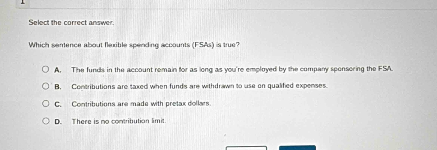 select the correct answer. which sentence about flexible spending accounts (fsas) is true? a. the funds in the account remain for as long as youre employed by the company sponsoring the fsa. b. contributions are taxed when funds are withdrawn to use on qualified expenses. c. contributions are made with pretax dollars. d. there is no contribution limit.